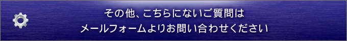 その他、こちらにないご質問はメールフォームよりお問い合わせください